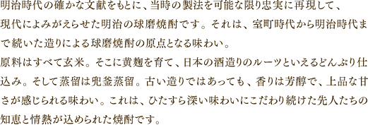 明治時代の確かな文献をもとに、当時の製法を可能な限り忠実に再現して、現代によみがえらせた明治の球磨焼酎です。それは、室町時代から明治時代まで続いた造りによる球磨焼酎の原点となる味わい。原料はすべて玄米。そこに黄麹を育て、日本の酒造りのルーツといえるどんぶり仕込み。そして蒸留は兜釜蒸留。古い造りではあっても、香りは芳醇で、上品な甘さが感じられる味わい。これは、ひたすら深い味わいにこだわり続けた先人たちの知恵と情熱が込められた焼酎です。